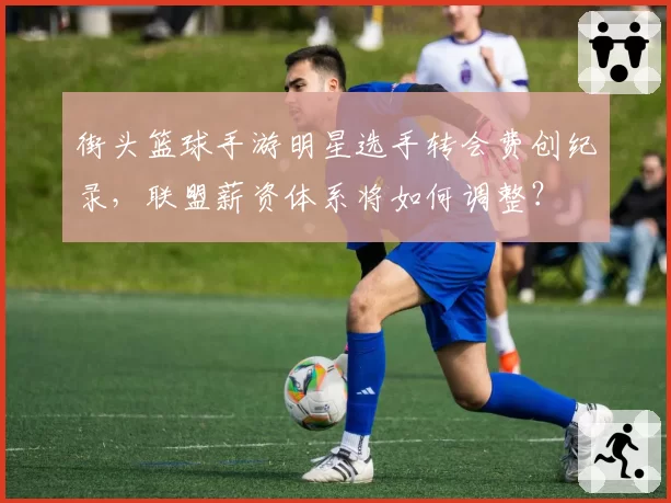 街头篮球手游明星选手转会费创纪录,联盟薪资体系将如何调整?