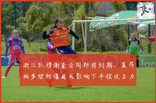 浙江队穆谢奎合同即将到期，莱昂纳多续约僵局或影响下半程攻击力？
