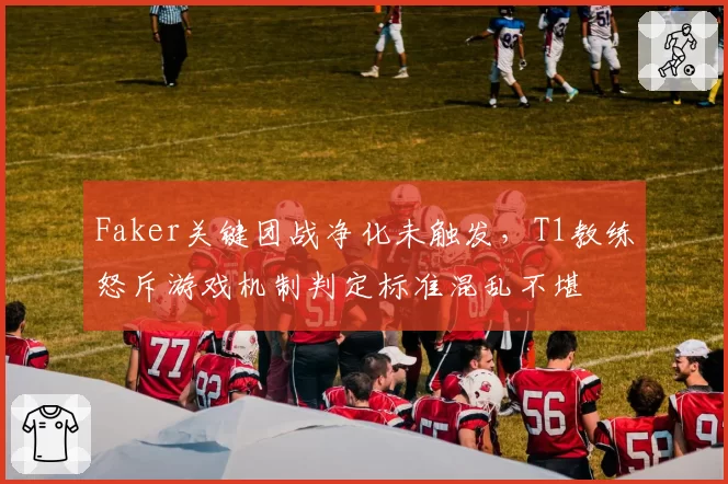 Faker关键团战净化未触发，T1教练怒斥游戏机制判定标准混乱不堪