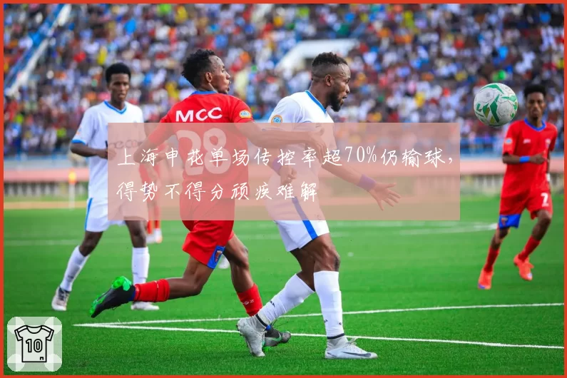 上海申花单场传控率超70%仍输球，得势不得分顽疾难解
