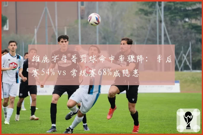雄鹿字母哥罚球命中率骤降：季后赛54% vs 常规赛68%成隐患