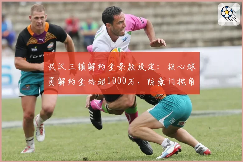 武汉三镇解约金条款设定：核心球员解约金均超1000万，防豪门挖角