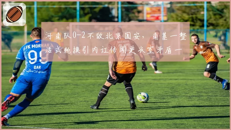 河南队0-2不敌北京国安，南基一整活式轮换引内讧传闻更衣室矛盾一触即发