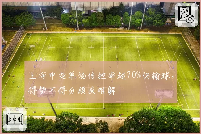 上海申花单场传控率超70%仍输球，得势不得分顽疾难解