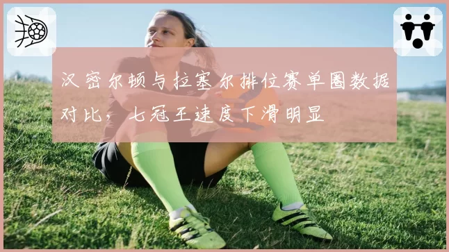汉密尔顿与拉塞尔排位赛单圈数据对比，七冠王速度下滑明显