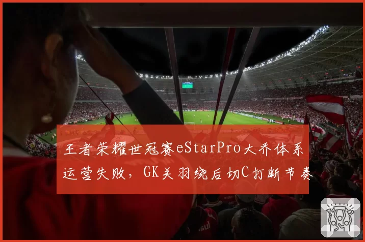 王者荣耀世冠赛eStarPro大乔体系运营失败，GK关羽绕后切C打断节奏