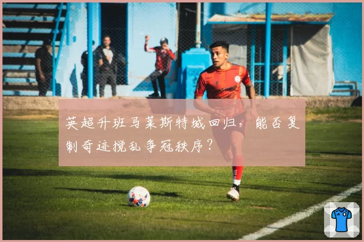英超升班马莱斯特城回归，能否复制奇迹搅乱争冠秩序？