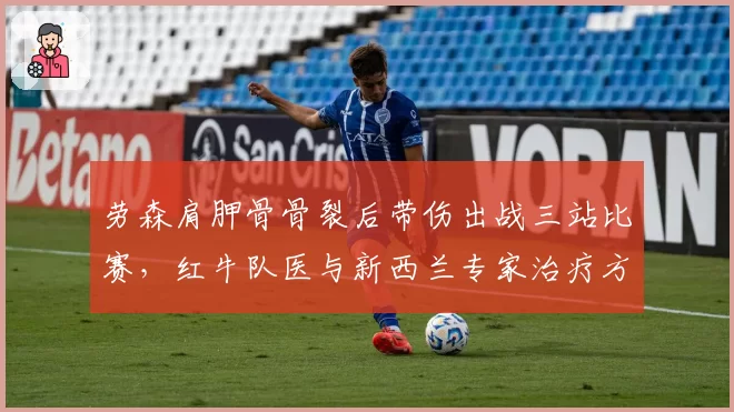 劳森肩胛骨骨裂后带伤出战三站比赛，红牛队医与新西兰专家治疗方案完全相左__br_
