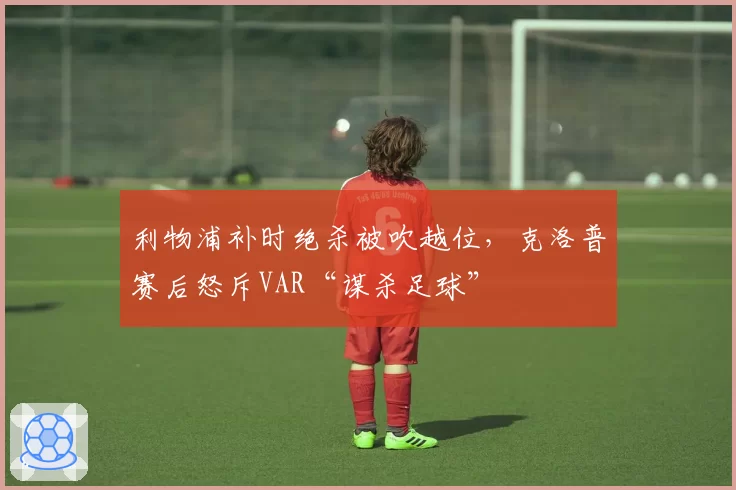 利物浦补时绝杀被吹越位，克洛普赛后怒斥VAR“谋杀足球”