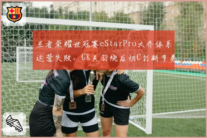 王者荣耀世冠赛eStarPro大乔体系运营失败,GK关羽绕后切C打断节奏