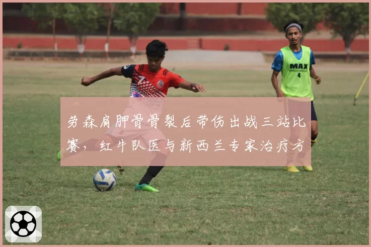劳森肩胛骨骨裂后带伤出战三站比赛，红牛队医与新西兰专家治疗方案完全相左__br_