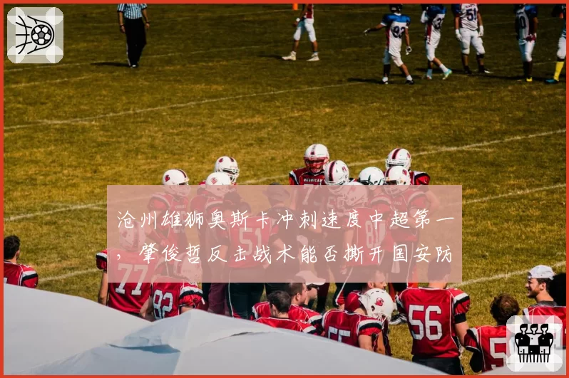 沧州雄狮奥斯卡冲刺速度中超第一，肇俊哲反击战术能否撕开国安防线
