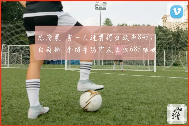 陈清晨_贾一凡连贯得分效率84%，白荷娜_李绍希防守反击仅68%难破局