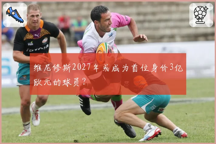 维尼修斯2027年或成为首位身价3亿欧元的球员?