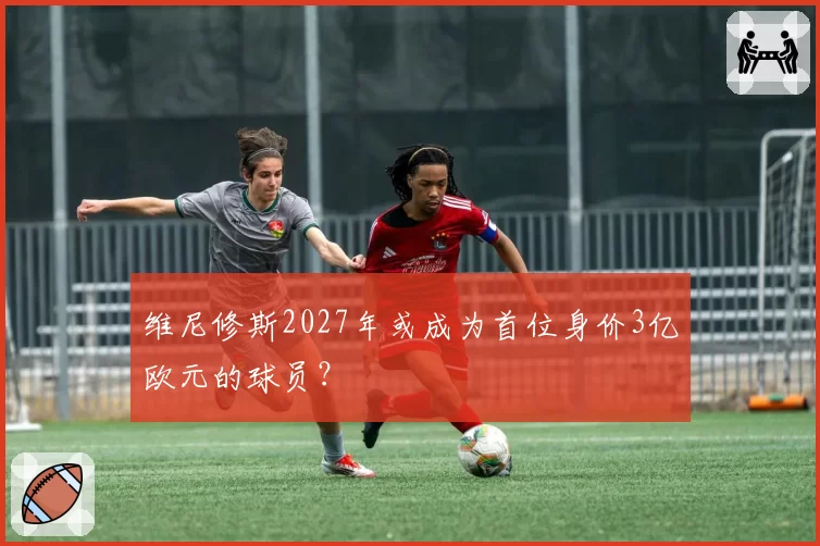 维尼修斯2027年或成为首位身价3亿欧元的球员？
