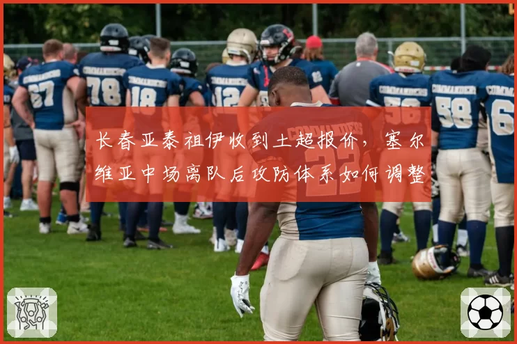 长春亚泰祖伊收到土超报价，塞尔维亚中场离队后攻防体系如何调整？