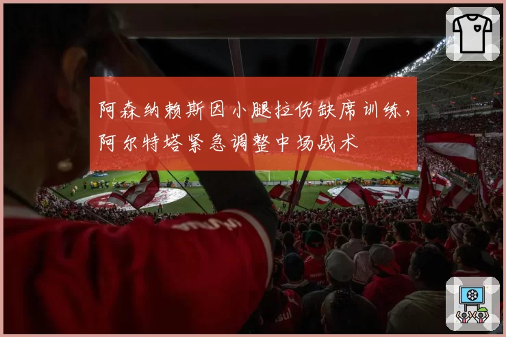 阿森纳赖斯因小腿拉伤缺席训练,阿尔特塔紧急调整中场战术