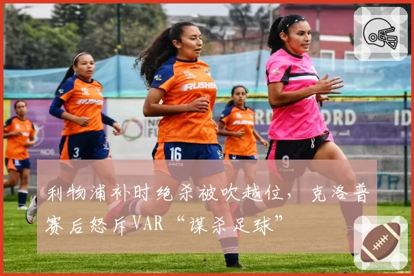 利物浦补时绝杀被吹越位，克洛普赛后怒斥VAR“谋杀足球”