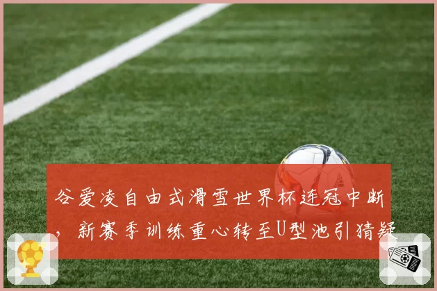谷爱凌自由式滑雪世界杯连冠中断,新赛季训练重心转至U型池引猜疑